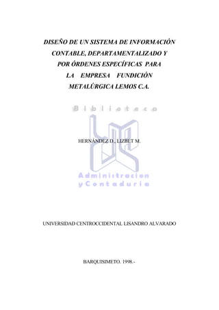 DISEÑO DE UN SISTEMA DE INFORMACIÓN
CONTABLE, DEPARTAMENTALIZADO Y
POR ÓRDENES ESPECÍFICAS PARA
LA EMPRESA FUNDICIÓN
METALÚRGICA LEMOS C.A.
HERNÁNDEZ D., LIZBET M.
UNIVERSIDAD CENTROCCIDENTAL LISANDRO ALVARADO
BARQUISIMETO. 1998.-
 