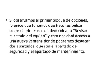 • Si observamos el primer bloque de opciones,
lo único que tenemos que hacer es pulsar
sobre el primer enlace denominado “Revisar
el estado del equipo” y esto nos dará acceso a
una nueva ventana donde podremos destacar
dos apartados, que son el apartado de
seguridad y el apartado de mantenimiento.
 