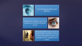 LECTOR BIOMETRICO DE
RETINA
Analizan los capilares que están
situados en el fondo del globo
ocular
El usuario debe acercar el ojo al
lector y fijar su mirada. Una luz
de baja intensidad examina los
patrones de los capilares en la
retina.
 