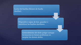 Lector de huellas (Sensor de huella
dactilar)
Dispositivo capaz de leer, guardar o
identificar las huellas dactilares.
Generalmente del dedo pulgar aunque
la mayoría no tienen problemas en
aceptar los demás dedos.
 