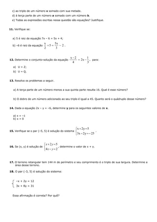 c) ao triplo de um número x somado com sua metade.
d) à terça parte de um número a somado com um número b.
e) Todas as expressões escritas nessa questão são equações? Justifique.
11. Verifique se:
a) 5 é raiz da equação 7x – 6 = 5x + 4;
b) –6 é raiz da equação
x 5x
5 2
2 3
   .
12. Determine o conjunto-solução da equação
x 2 1
2x ,
4 3

  para:
a) U = Z;
b) U = Q.
13. Resolva os problemas a seguir.
a) A terça parte de um número menos a sua quinta parte resulta 16. Qual é esse número?
b) O dobro de um número adicionado ao seu triplo é igual a 45. Quanto será o quádruplo desse número?
14. Dada a equação 2x – y = –6, determine y para os seguintes valores de x.
a) x = –1
b) x = 0
15. Verifique se o par (–5, 5) é solução do sistema
x 2y 5
3x 2y 25
 

 
.
16. Se (x, y) é solução de
2 5
4 2
x y
x y
 

 
, determine o valor de x + y.
17. O terreno retangular tem 144 m de perímetro e seu comprimento é o triplo de sua largura. Determine a
área desse terreno.
18. O par (-3, 5) é solução do sistema:
–x + 2y = 12
3x + 8y = 31
Essa afirmação é correta? Por quê?
 