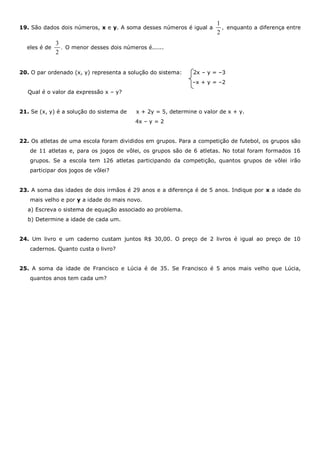 19. São dados dois números, x e y. A soma desses números é igual a
1
,
2
enquanto a diferença entre
eles é de
3
.
2
O menor desses dois números é......
20. O par ordenado (x, y) representa a solução do sistema: 2x – y = –3
–x + y = –2
Qual é o valor da expressão x – y?
21. Se (x, y) é a solução do sistema de x + 2y = 5, determine o valor de x + y.
4x – y = 2
22. Os atletas de uma escola foram divididos em grupos. Para a competição de futebol, os grupos são
de 11 atletas e, para os jogos de vôlei, os grupos são de 6 atletas. No total foram formados 16
grupos. Se a escola tem 126 atletas participando da competição, quantos grupos de vôlei irão
participar dos jogos de vôlei?
23. A soma das idades de dois irmãos é 29 anos e a diferença é de 5 anos. Indique por x a idade do
mais velho e por y a idade do mais novo.
a) Escreva o sistema de equação associado ao problema.
b) Determine a idade de cada um.
24. Um livro e um caderno custam juntos R$ 30,00. O preço de 2 livros é igual ao preço de 10
cadernos. Quanto custa o livro?
25. A soma da idade de Francisco e Lúcia é de 35. Se Francisco é 5 anos mais velho que Lúcia,
quantos anos tem cada um?
 