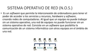 SISTEMA OPERATIVO DE RED (N.O.S.)
• Es un software que permite la interconexión de ordenadores para tener el
poder de acceder a los servicios y recursos, hardware y software,
creando redes de computadoras. Al igual que un equipo no puede trabajar
sin un sistema operativo, una red de equipos no puede funcionar sin un
sistema operativo de red. Consiste en un software que posibilita la
comunicación de un sistema informático con otros equipos en el ámbito de
una red.
 