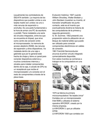 (usualmente) los controladores de        Evolución histórica: 1947 cuando
IDE/ATA también. La mayoría de los       William Shockley, Walter Brattain y
dispositivos que pueden unirse a una     John Bardeen muestran su invento, el
tarjeta madre son unidos vía uno o       transistor amplificador de punto-
más ranuras de expansión o               contacto, este es el invento que
enchufes. Es una parte fundamental a     eventualmente dividiría la historia de
la hora de armar una PC de escritorio    las computadoras de la primera y
o portátil. Tiene instalados una serie   segunda generación.
de circuitos integrados, entre los que   G. W. Dummer, 1952 presentó una
se encuentra el chipset, que sirve       proposición sobre la utilización de un
como centro de conexión entre            bloque de material sólido que puede
el microprocesador, la memoria de        ser utilizado para conectar
acceso aleatorio (RAM), las ranuras      componentes electrónicos sin cables
de expansión y otros dispositivos, Va    de conexión.
instalada dentro de una caja o           1961 Fairchild Semiconductor
gabinete que por lo general está         anuncia el primer circuito integrado
hecha de chapa y tiene un panel para     comercialmente disponible.
conectar dispositivos externos y         Con estos inventos se comienza a
muchos conectores internos y             trabajar en la computadora en una
zócalos para instalar componentes        tarjeta.
dentro de la caja, El zócalo de CPU es
un receptáculo que recibe el
microprocesador y lo conecta con el
resto de componentes a través de la
placa base.




                                         1975 se fabrica la primera
                                         microcomputadora "de tarjeta única"
                                         Contaba con un microprocesador
                                         Intel 8080 y utilizaba el sistema
                                         operativo MYCROP, creado por la
                                         misma empresa.
                                         LA MYCRON 3, que ya utilizaba
                                         CP/M;
                                         LA MYCRON 1000 que contaba con
 