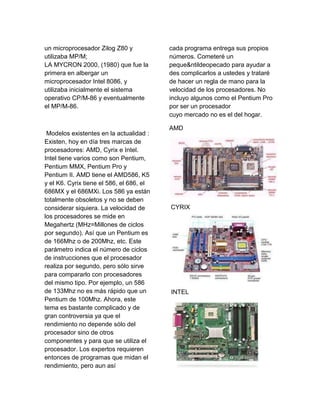 un microprocesador Zilog Z80 y            cada programa entrega sus propios
utilizaba MP/M;                           números. Cometeré un
LA MYCRON 2000, (1980) que fue la         peque&ntildeopecado para ayudar a
primera en albergar un                    des complicarlos a ustedes y trataré
microprocesador Intel 8086, y             de hacer un regla de mano para la
utilizaba inicialmente el sistema         velocidad de los procesadores. No
operativo CP/M-86 y eventualmente         incluyo algunos como el Pentium Pro
el MP/M-86.                               por ser un procesador
                                          cuyo mercado no es el del hogar.

                                          AMD
 Modelos existentes en la actualidad :
Existen, hoy en día tres marcas de
procesadores: AMD, Cyrix e Intel.
Intel tiene varios como son Pentium,
Pentium MMX, Pentium Pro y
Pentium II. AMD tiene el AMD586, K5
y el K6. Cyrix tiene el 586, el 686, el
686MX y el 686MXi. Los 586 ya están
totalmente obsoletos y no se deben
considerar siquiera. La velocidad de      CYRIX
los procesadores se mide en
Megahertz (MHz=Millones de ciclos
por segundo). Así que un Pentium es
de 166Mhz o de 200Mhz, etc. Este
parámetro indica el número de ciclos
de instrucciones que el procesador
realiza por segundo, pero sólo sirve
para compararlo con procesadores
del mismo tipo. Por ejemplo, un 586
de 133Mhz no es más rápido que un         INTEL
Pentium de 100Mhz. Ahora, este
tema es bastante complicado y de
gran controversia ya que el
rendimiento no depende sólo del
procesador sino de otros
componentes y para que se utiliza el
procesador. Los expertos requieren
entonces de programas que midan el
rendimiento, pero aun así
 