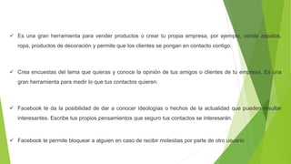  Es una gran herramienta para vender productos o crear tu propia empresa, por ejemplo, vende zapatos,
ropa, productos de decoración y permite que los clientes se pongan en contacto contigo.
 Crea encuestas del tema que quieras y conoce la opinión de tus amigos o clientes de tu empresa. Es una
gran herramienta para medir lo que tus contactos quieren.
 Facebook te da la posibilidad de dar a conocer ideologías o hechos de la actualidad que pueden resultar
interesantes. Escribe tus propios pensamientos que seguro tus contactos se interesarán.
 Facebook te permite bloquear a alguien en caso de recibir molestias por parte de otro usuario
 