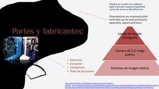 Partes y fabricantes:
 Detección
 Extraction
 Comparison
 Toma de decisiones
Presentations are communication
tools that can be used as lectures,
speecches, reports and more
https://www.facefirst.com/blog/breve-historia-del-reconocimiento-
facial/#:~:text=Hasta%20hace%20poco%2C%20la%20tecnolog%C3%ADa,sacado%20de%20la%20ciencia%20ficci%C3%B3n.&text=Y%
las%20compa%C3%B1%C3%ADas%20de%20telefon%C3%ADa,nuevas%20capas%20de%20seguridad%20biom%C3%A9trica.
Lector de tarjeta
inteligente
Cámara de 5.0 mega
pixeles
Sistemas de imagen óptico
Pueden ser usados en cualquier
aplicación que requiera seguridad,
contra de acceso o identificación
 