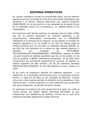 SISTEMAS OPERATIVOS
En nuestra sociedad el mundo ha evolucionado tanto, con los sistemas
operativos se han convertido en unos de los principales ordenadores que
pertenece a la famosa máquina electrónica que nosotros llamamos
COMPUTADOR, en la cual permite el uso apropiado de las partes físicas
de un ordenador como lo es el hardware y el software básico d una
computadora
Así evoluciono este famoso sistemas en décadas para los años (1940)
que fue la primera generación los sistemas operativos y los
programadores interactuaban directamente con el HARDWARE
trabajando en el lenguaje de la maquina, en esa década el concepto de
sistemas operativos a un no existía en los (50) fue donde surgió el
sistema operativo que se creo para un ordenador llamado IBM704, en
los (60) hay una evolución en el campo de este sistema operativo y
aparecen los conceptos de MULTITAREA,
MULTIUSUARIO,MULTIPROCESADORES, TIEMPOREAL. Aparece la UNIX
y la gran mayoría de sistemas operativos que hoy en dia existen. En los
(70) se produce el BOOM “ordenadores personales” en los (80) como
consecuencia del crecimiento exponencial de usuarios, se diseñan un
sistema operativo de fácil manejo- uso de las interfaces llamados
MACOS-MS-DOS-WINDOWS. En los (90) aparece el Linux, similar a la
UNIX
Es asi como se empezaron aparecer los sistemas operativos y se
clasificaron en 5 principales herramientas como lo anunciamos anterior
mente y a cada uno de ellos se son utilizados de diferente manera
como dos o más usuarios permite la utilización de los programas, otros
soporta al abrir u mismo programa y lo mas importante que nos permite
que varios programas se ejecuten al mismo tiempo,
En conclusión la existencia de esta herramienta le a dado una vuelta al
mundo porque nos facilita realizar diferentes actividades ya que
proporcionan una plataforma de software encima de la cual otros
programas llamados aplicaciones puedan funcionar
 