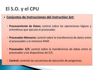  Conjuntos de Instrucciones del Instruction Set:
◦ Procesamiento de Datos: control sobre las operaciones lógicas y
aritméticas que ejecuta el procesador.
◦ Procesador-Memoria: control sobre la transferencia de datos entre
el procesador y la memoria RAM.
◦ Procesador- E/S: control sobre la transferencia de datos entre el
procesador y los dispositivos de E/S.
◦ Control: controla las secuencias de ejecución de programas.
 