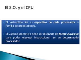 El Instruction Set es específico de cada procesador o
familia de procesadores.
 El Sistema Operativo debe ser diseñado de forma exclusiva
para poder ejecutar instrucciones en un determinado
procesador.
 