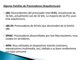 Algunas Familias de Procesadores (Arquitecturas):
 x86: Descendientes del procesador Intel 8086, inicialmente de
16 bits, actualmente son de 32 bits. La mayoría de las PCs usan
esta arquitectura.
 x86-64: Procesadores de 64 bits que descienden de la familia
x86
 SPARC: Procesadores desarrollados por Sun Mycrosystems, muy
usados en servidores.
 ARM: Muy utilizados en dispositivos móviles (celulares,
reproductores multimedia, etc.) debido a su buen rendimiento
con bajo consumo
 