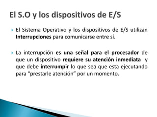  El Sistema Operativo y los dispositivos de E/S utilizan
Interrupciones para comunicarse entre sí.
 La interrupción es una señal para el procesador de
que un dispositivo requiere su atención inmediata y
que debe interrumpir lo que sea que esta ejecutando
para “prestarle atención” por un momento.
 