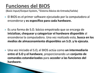  El BIOS es el primer software ejecutado por la computadora al
encenderse y es específico para cada hardware.
 Es una forma de S.O. básico empotrado que se encarga de
inicializar, chequear y categorizar el hardware disponible al
encenderse la computadora. Una vez realizado esto, busca en los
medios de almacenamiento disponibles un S.O. y lo ejecuta.
 Una vez iniciado el S.O, el BIOS actúa como un intermediario
entre el S.O y el hardware, proporcionando un conjunto de
comandos estandarizados para acceder a las funciones del
hardware.
 