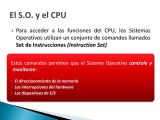  Para acceder a las funciones del CPU, los Sistemas
Operativos utilizan un conjunto de comandos llamados
Set de Instrucciones (Instruction Set)
Estos comandos permiten que el Sistema Operativo controle y
monitoree:
• El direccionamiento de la memoria
• Las interrupciones del hardware
• Los dispositivos de E/S
 