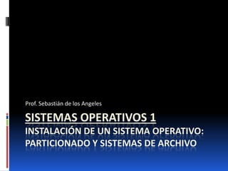 SISTEMAS OPERATIVOS 1
INSTALACIÓN DE UN SISTEMA OPERATIVO:
PARTICIONADO Y SISTEMAS DE ARCHIVO
Prof. Sebastián de los Angeles
 