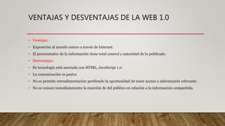VENTAJAS Y DESVENTAJAS DE LA WEB 1.0
• Ventajas:
• Exposición al mundo entero a través de Internet.
• El prersentador de la información tiene total control y autoridad de lo publicado.
• Desventajas:
• Su tecnología está asociada con HTML, JavaScript 1.0
• La comunicación es pasiva
• No se permite retroalimentación perdiendo la oportunidad de tener acceso a información relevante.
• No se conoce inmediatamente la reacción de del público en relación a la información compartida.
 