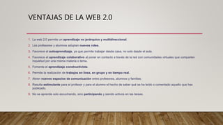 VENTAJAS DE LA WEB 2.0
1. La web 2.0 permite un aprendizaje no jerárquico y multidireccional.
2. Los profesores y alumnos adoptan nuevos roles.
3. Favorece el autoaprendizaje, ya que permite trabajar desde casa, no solo desde el aula.
4. Favorece el aprendizaje colaborativo al poner en contacto a través de la red con comunidades virtuales que comparten
inquietud por una misma materia o tema.
5. Fomenta el aprendizaje constructivista.
6. Permite la realización de trabajos en línea, en grupo y en tiempo real.
7. Abren nuevos espacios de comunicación entre profesores, alumnos y familias.
8. Resulta estimulante para el profesor y para el alumno el hecho de saber qué se ha leído o comentado aquello que has
publicado.
9. No se aprende solo escuchando, sino participando y siendo activos en las tareas.
 