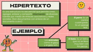 HIPERTEXTO
Es una estructura no secuencial que permite crear,
agregar, enlazar y compartir información de diversas
fuentes por medio de enlaces asociativos y redes
sociales. (Son documentos con enlace de un
documento a otro)
Los animales
como el perro
y el gato son…
El perro: Es un
canino
cuadrúpedo.
Es un animal
leal…
El Gato: Es un felino
que no se lleva
muy bien con
los perros…
EJEMPLO
 
