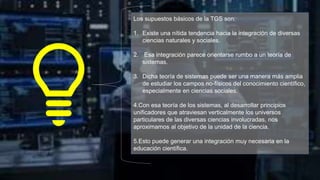 Los supuestos básicos de la TGS son:
1. Existe una nítida tendencia hacia la integración de diversas
ciencias naturales y sociales.
2. Esa integración parece orientarse rumbo a un teoría de
sistemas.
3. Dicha teoría de sistemas puede ser una manera más amplia
de estudiar los campos no-físicos del conocimiento científico,
especialmente en ciencias sociales.
4.Con esa teoría de los sistemas, al desarrollar principios
unificadores que atraviesan verticalmente los universos
particulares de las diversas ciencias involucradas, nos
aproximamos al objetivo de la unidad de la ciencia.
5.Esto puede generar una integración muy necesaria en la
educación científica.
 