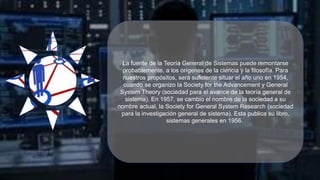 La fuente de la Teoría General de Sistemas puede remontarse
probablemente, a los orígenes de la ciencia y la filosofía. Para
nuestros propósitos, será suficiente situar el año uno en 1954,
cuando se organizo la Society for the Advancement y General
System Theory (sociedad para el avance de la teoría general de
sistema). En 1957, se cambio el nombre de la sociedad a su
nombre actual, la Society for General System Research (sociedad
para la investigación general de sistema). Esta publica su libro,
sistemas generales en 1956.
 