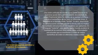 . La teoría general de sistemas y
la unidad de la ciencia
Una visión unificada del mundo ya no puede basarse en la
esperanza quizás fútil y definitivamente descabellada de
reducir finalmente todos los niveles de la realidad a la física,
sino en el isomorfismo de las leyes en diferentes áreas. Si
hablamos en el llamado modo "formal", es decir, observando
las construcciones conceptuales de la ciencia, esto no implica
formalidades estructurales en los esquemas que aplicamos. En
el lenguaje "material", esto significa que el mundo, es decir, la
totalidad de los eventos observables, tiene uniformidades
estructurales que se manifiestan a través de rastros
isomórficos de orden en diferentes niveles o áreas.
 