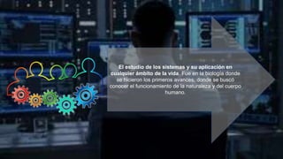 El estudio de los sistemas y su aplicación en
cualquier ámbito de la vida. Fue en la biología donde
se hicieron los primeros avances, donde se buscó
conocer el funcionamiento de la naturaleza y del cuerpo
humano.
 