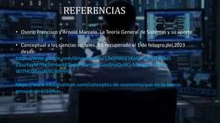 REFERENCIAS
• Osorio Francisco y Arnold Marcelo. La Teoría General de Sistemas y su aporte
• Conceptual a las ciencias sociales. S.f. recuperado el 1 de febrero del 2023
desde:
https://drive.google.com/drive/folders/13xSKWLV1KoGfeldLiUTXVbJS
Z3uzYqyM?fbclid=IwAR2jvbdTBam4IeGosAhoQu9Cj-MdLgg-1-IPVyjb
WI7HC08msKybUB9mHZ
https://www.elblogsalmon.com/conceptos-de-economia/que-es-la-teoria-
general-de-sistemas
 