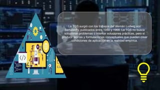 La TGS surgió con los trabajos del alemán Ludwig von
Bertalanffy, publicados entre 1950 y 1968. La TGS no busca
solucionar problemas o intentar soluciones prácticas, pero sí
producir teorías y formulaciones conceptuales que pueden crear
condiciones de aplicación en la realidad empírica.
 