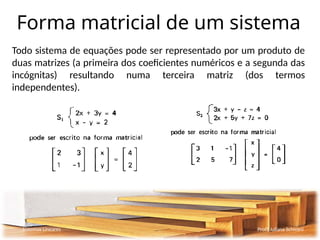 Forma matricial de um sistema
Todo sistema de equações pode ser representado por um produto de
duas matrizes (a primeira dos coeficientes numéricos e a segunda das
incógnitas) resultando numa terceira matriz (dos termos
independentes).
Sistemas Lineares Profª Juliana Schivani
 