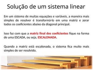 Solução de um sistema linear
Em um sistema de muitas equações e variáveis, a maneira mais
simples de resolver é transformá-lo em uma matriz e zerar
todos os coeficientes abaixo da diagonal principal.
Isso faz com que a matriz final dos coeficientes fique na forma
de uma ESCADA, ou seja, ESCALONADA.
Quando a matriz está escalonada, o sistema fica muito mais
simples de ser resolvido.
Sistemas Lineares Profª Juliana Schivani
 
