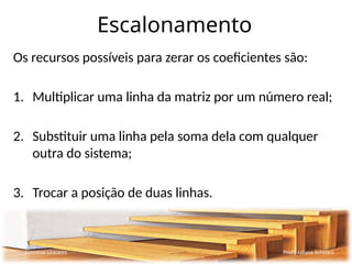 Escalonamento
Os recursos possíveis para zerar os coeficientes são:
1. Multiplicar uma linha da matriz por um número real;
2. Substituir uma linha pela soma dela com qualquer
outra do sistema;
3. Trocar a posição de duas linhas.
Sistemas Lineares Profª Juliana Schivani
 