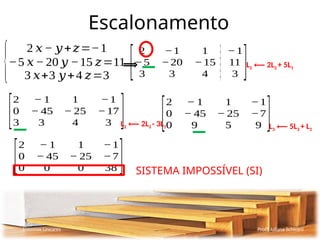 Escalonamento
Sistemas Lineares Profª Juliana Schivani
{
2 𝑥− 𝑦+𝑧=−1
−5 𝑥− 20 𝑦 −15 𝑧=11
3 𝑥+3 𝑦+4 𝑧=3
⟹
[
2 −1 1 −1
−5 −20 −15 11
3 3 4 3 ]L2 ⟵ 2L2 + 5L1
[
2 − 1 1 −1
0 − 45 − 25 −17
3 3 4 3 ]L2 ⟵ 2L3 - 3L1
[
2 − 1 1 −1
0 − 45 − 25 −7
0 9 5 9 ]L3 ⟵ 5L3 + L2
[
2 − 1 1 −1
0 − 45 − 25 −7
0 0 0 38 ] SISTEMA IMPOSSÍVEL (SI)
 