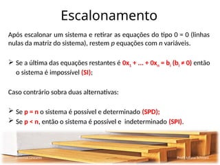 Escalonamento
Após escalonar um sistema e retirar as equações do tipo 0 = 0 (linhas
nulas da matriz do sistema), restem p equações com n variáveis.
 Se a última das equações restantes é 0x1 + ... + 0xn = bi (bi ≠ 0) então
o sistema é impossível (SI);
Caso contrário sobra duas alternativas:
 Se p = n o sistema é possível e determinado (SPD);
 Se p < n, então o sistema é possível e indeterminado (SPI).
Sistemas Lineares Profª Juliana Schivani
 