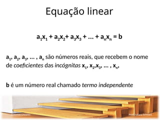 Equação linear
a1x1 + a2x2+ a3x3 + ... + anxn = b
a1, a2, a3, ... , an são números reais, que recebem o nome
de coeficientes das incógnitas x1, x2,x3, ... , xn,
b é um número real chamado termo independente
Sistemas Lineares Profª Juliana Schivani
 