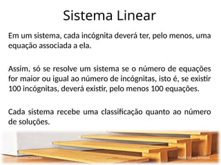 Sistema Linear
Em um sistema, cada incógnita deverá ter, pelo menos, uma
equação associada a ela.
Assim, só se resolve um sistema se o número de equações
for maior ou igual ao número de incógnitas, isto é, se existir
100 incógnitas, deverá existir, pelo menos 100 equações.
Cada sistema recebe uma classificação quanto ao número
de soluções.
Sistemas Lineares Profª Juliana Schivani
 