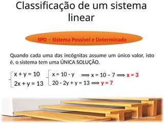 Classificação de um sistema
linear
Sistemas Lineares Profª Juliana Schivani
SPD – Sistema Possível e Determinado
Quando cada uma das incógnitas assume um único valor, isto
é, o sistema tem uma ÚNICA SOLUÇÃO.
x + y = 10
2x + y = 13
x = 10 - y
20 - 2y + y = 13 ⟹ y = 7
⟹ x = 10 – 7 ⟹ x = 3
 