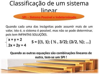 Classificação de um sistema
linear
Sistemas Lineares Profª Juliana Schivani
SPI – Sistema Possível e Indeterminado
Quando cada uma das incógnitas pode assumir mais de um
valor, isto é, o sistema é possível, mas não se pode determinar,
pois tem INFINITAS SOLUÇÕES.
x + y = 2
2x + 2y = 4
Quando as outras equações são combinações lineares de
outra, tem-se um SPI !
S = {(1, 1); ( ½ , 3/2); (3/2, ½); ...}
 