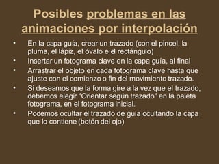 Posibles  problemas en las animaciones por interpolación En la capa guía, crear un trazado (con el pincel, la pluma, el lápiz, el óvalo e el rectángulo)  Insertar un fotograma clave en la capa guía, al final  Arrastrar el objeto en cada fotograma clave hasta que ajuste con el comienzo o fin del movimiento trazado.  Si deseamos que la forma gire a la vez que el trazado, debemos elegir "Orientar según trazado" en la paleta fotograma, en el fotograma inicial.  Podemos ocultar el trazado de guía ocultando la capa que lo contiene (botón del ojo)  