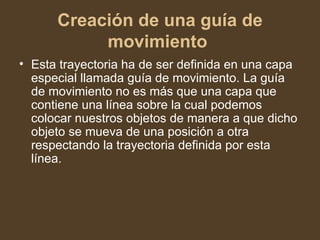 Creación de una guía de movimiento   Esta trayectoria ha de ser definida en una capa especial llamada guía de movimiento. La guía de movimiento no es más que una capa que contiene una línea sobre la cual podemos colocar nuestros objetos de manera a que dicho objeto se mueva de una posición a otra respectando la trayectoria definida por esta línea.  