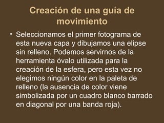 Creación de una guía de movimiento Seleccionamos el primer fotograma de esta nueva capa y dibujamos una elipse sin relleno. Podemos servirnos de la herramienta óvalo utilizada para la creación de la esfera, pero esta vez no elegimos ningún color en la paleta de relleno (la ausencia de color viene simbolizada por un cuadro blanco barrado en diagonal por una banda roja).  