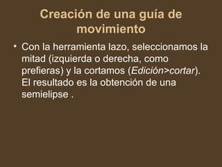 Creación de una guía de movimiento Con la herramienta lazo, seleccionamos la mitad (izquierda o derecha, como prefieras) y la cortamos ( Edición>cortar ). El resultado es la obtención de una semielipse . 