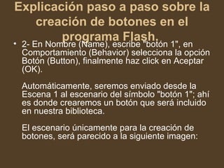 Explicación paso a paso sobre la creación de botones en el programa Flash.   2- En Nombre (Name), escribe "botón 1", en Comportamiento (Behavior) selecciona la opción Botón (Button), finalmente haz click en Aceptar (OK).  Automáticamente, seremos enviado desde la Escena 1 al escenario del símbolo "botón 1"; ahí es donde crearemos un botón que será incluido en nuestra biblioteca.  El escenario únicamente para la creación de botones, será parecido a la siguiente imagen:  