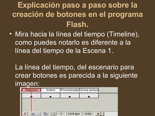 Explicación paso a paso sobre la creación de botones en el programa Flash . Mira hacia la línea del tiempo (Timeline), como puedes notarlo es diferente a la línea del tiempo de la Escena 1.  La línea del tiempo, del escenario para crear botones es parecida a la siguiente imagen:  