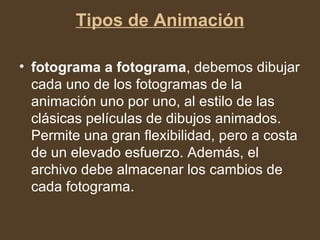 Tipos de Animación fotograma a fotograma , debemos dibujar cada uno de los fotogramas de la animación uno por uno, al estilo de las clásicas películas de dibujos animados. Permite una gran flexibilidad, pero a costa de un elevado esfuerzo. Además, el archivo debe almacenar los cambios de cada fotograma.  