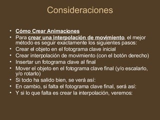 Consideraciones Cómo Crear Animaciones Para  crear una interpolación de movimiento , el mejor método es seguir exactamente los siguientes pasos: Crear el objeto en el fotograma clave inicial  Crear interpolación de movimiento (con el botón derecho)  Insertar un fotograma clave al final  Mover el objeto en el fotograma clave final (y/o escalarlo, y/o rotarlo)  Si todo ha salido bien, se verá así:  En cambio, si falta el fotograma clave final, será así:  Y si lo que falta es crear la interpolación, veremos:  