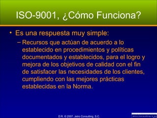 ISO-9001, ¿Cómo Funciona? Es una respuesta muy simple: Recursos que actúan de acuerdo a lo establecido en procedimientos y políticas documentados y establecidos, para el logro y mejora de los objetivos de calidad con el fin de satisfacer las necesidades de los clientes, cumpliendo con las mejores prácticas establecidas en la Norma. 