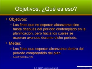 Objetivos, ¿Qué es eso? Objetivos: Los fines que no esperan alcanzarse sino hasta después del período contemplado en la planificación, pero hacia los cuales se esperan avances durante dicho período. Metas: Los fines que esperan alcanzarse dentro del período comprendido del plan. Ackoff (2004) p.122 
