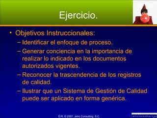 Ejercicio. Objetivos Instruccionales: Identificar el enfoque de proceso. Generar conciencia en la importancia de realizar lo indicado en los documentos autorizados vigentes. Reconocer la trascendencia de los registros de calidad. Ilustrar que un Sistema de Gestión de Calidad puede ser aplicado en forma genérica. 