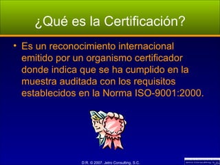 ¿Qué es la Certificación? Es un reconocimiento internacional emitido por un organismo certificador donde indica que se ha cumplido en la muestra auditada con los requisitos establecidos en la Norma ISO-9001:2000. 