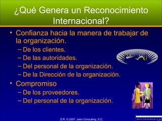 ¿Qué Genera un Reconocimiento Internacional? Confianza hacia la manera de trabajar de la organización. De los clientes. De las autoridades. Del personal de la organización. De la Dirección de la organización. Compromiso De los proveedores. Del personal de la organización. 